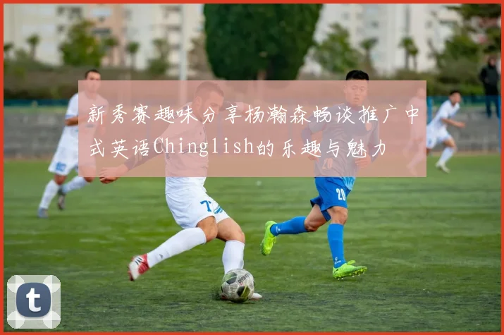 新秀赛趣味分享杨瀚森畅谈推广中式英语Chinglish的乐趣与魅力
