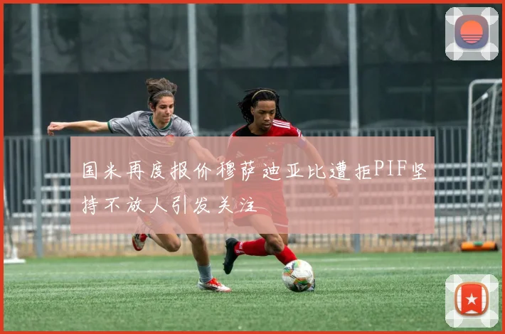 国米再度报价穆萨迪亚比遭拒PIF坚持不放人引发关注