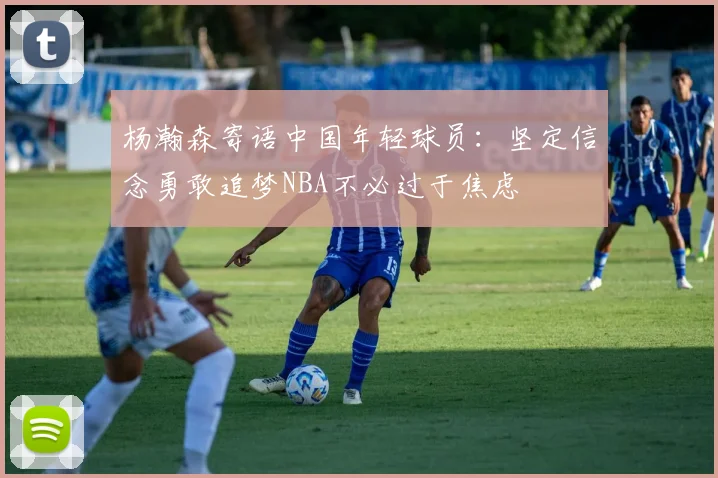 杨瀚森寄语中国年轻球员：坚定信念勇敢追梦NBA不必过于焦虑