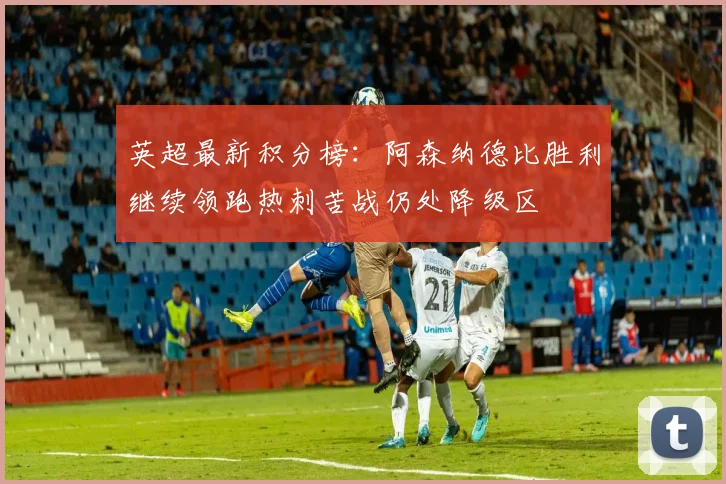 英超最新积分榜：阿森纳德比胜利继续领跑热刺苦战仍处降级区