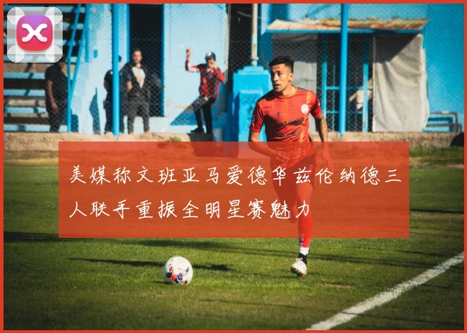 美媒称文班亚马爱德华兹伦纳德三人联手重振全明星赛魅力