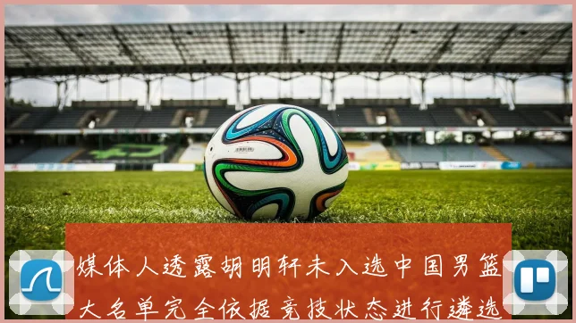 媒体人透露胡明轩未入选中国男篮大名单完全依据竞技状态进行遴选