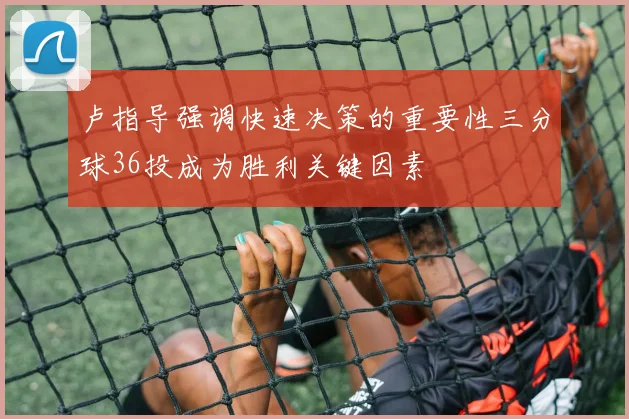 卢指导强调快速决策的重要性三分球36投成为胜利关键因素