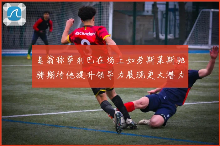 基翁称萨利巴在场上如劳斯莱斯驰骋期待他提升领导力展现更大潜力