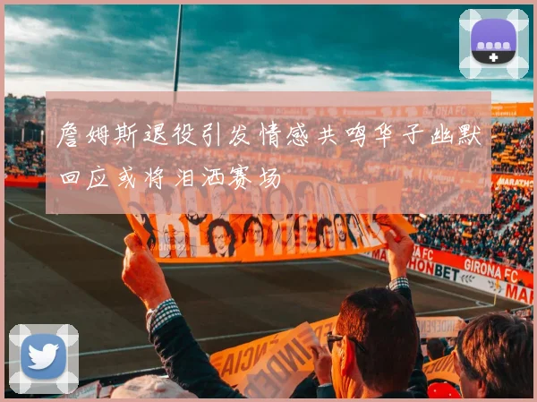 詹姆斯退役引发情感共鸣华子幽默回应或将泪洒赛场