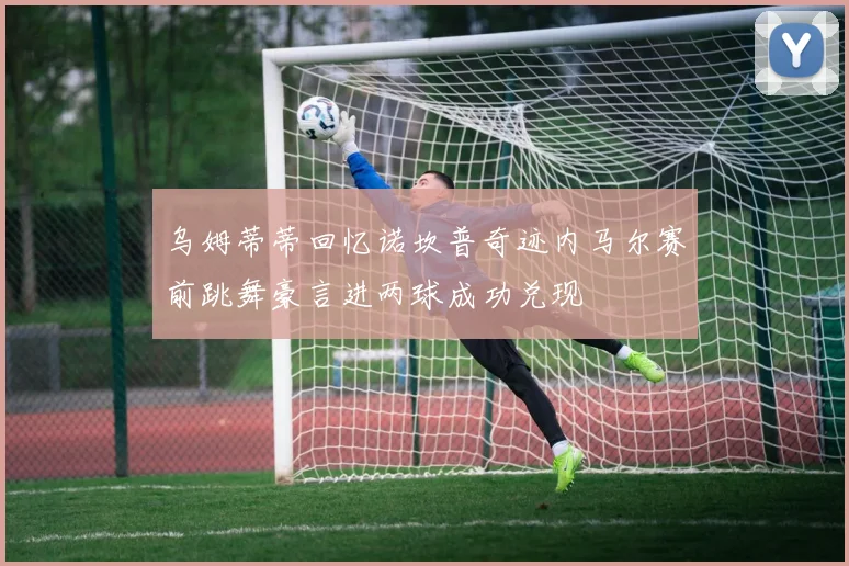乌姆蒂蒂回忆诺坎普奇迹内马尔赛前跳舞豪言进两球成功兑现