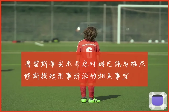 普雷斯蒂安尼考虑对姆巴佩与维尼修斯提起刑事诉讼的相关事宜