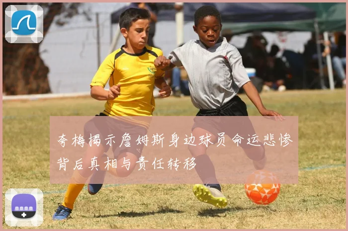 夸梅揭示詹姆斯身边球员命运悲惨背后真相与责任转移