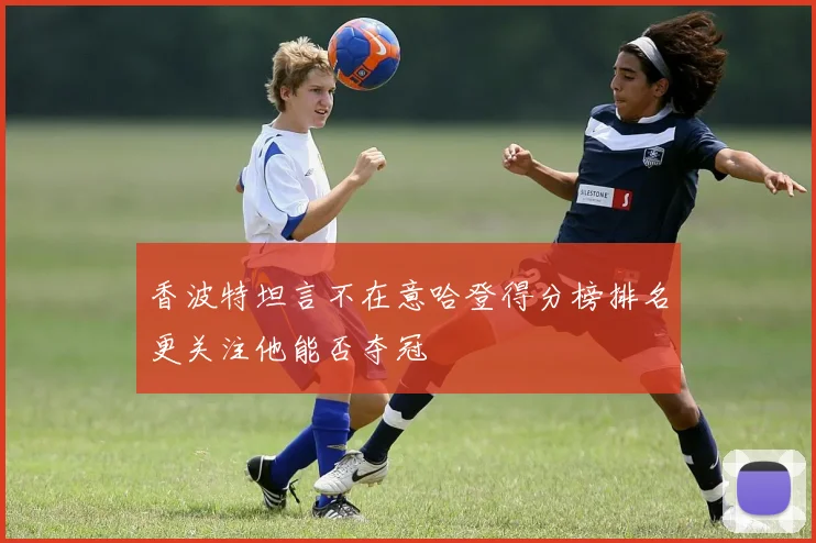 香波特坦言不在意哈登得分榜排名更关注他能否夺冠