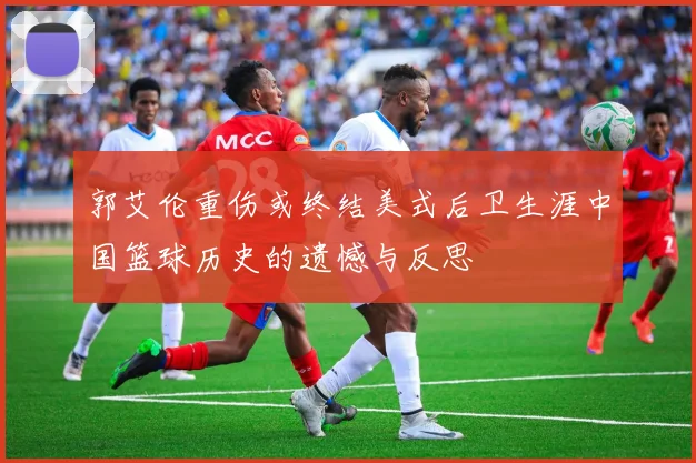 郭艾伦重伤或终结美式后卫生涯中国篮球历史的遗憾与反思