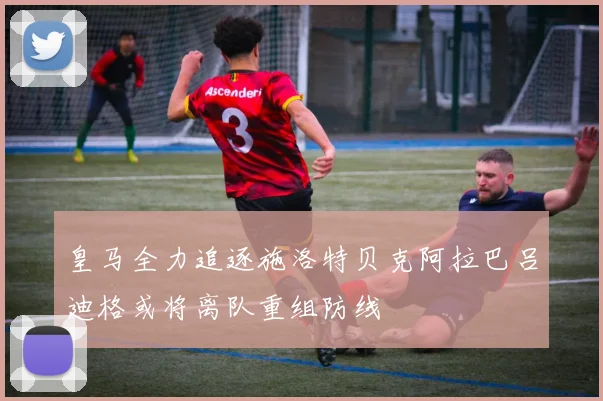 皇马全力追逐施洛特贝克阿拉巴吕迪格或将离队重组防线