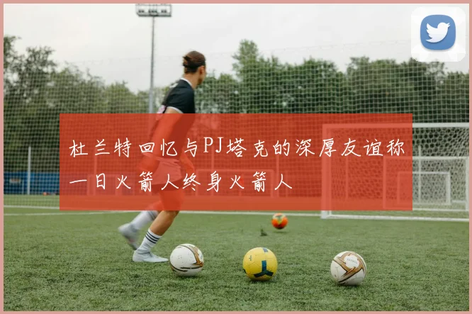 杜兰特回忆与PJ塔克的深厚友谊称一日火箭人终身火箭人