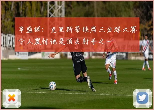 华盛顿：克里斯蒂缺席三分球大赛令人震惊他是顶尖射手之一