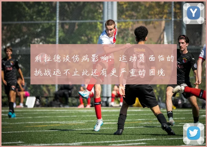 利拉德谈伤病影响：运动员面临的挑战远不止此还有更严重的困境
