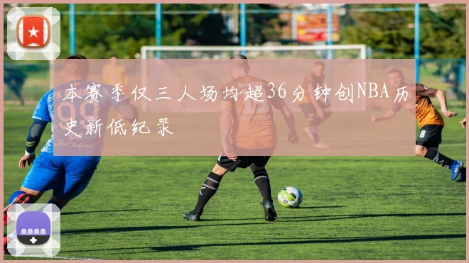 本赛季仅三人场均超36分钟创NBA历史新低纪录