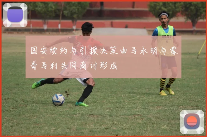 国安续约与引援决策由马永明与蒙哥马利共同商讨形成