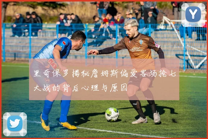 里奇保罗揭秘詹姆斯偏爱客场抢七大战的背后心理与原因