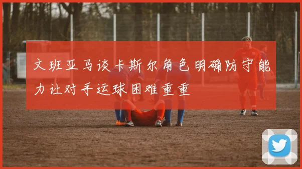 文班亚马谈卡斯尔角色明确防守能力让对手运球困难重重