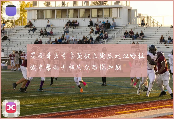 墨西哥头号毒枭被击毙瓜达拉哈拉城市暴乱升级民众恐慌加剧
