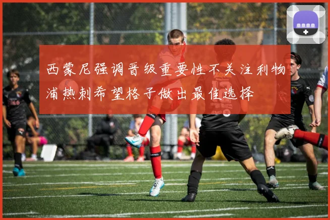 西蒙尼强调晋级重要性不关注利物浦热刺希望格子做出最佳选择