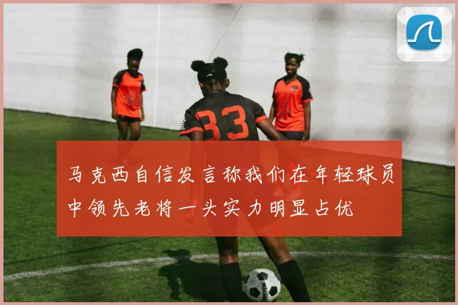 马克西自信发言称我们在年轻球员中领先老将一头实力明显占优