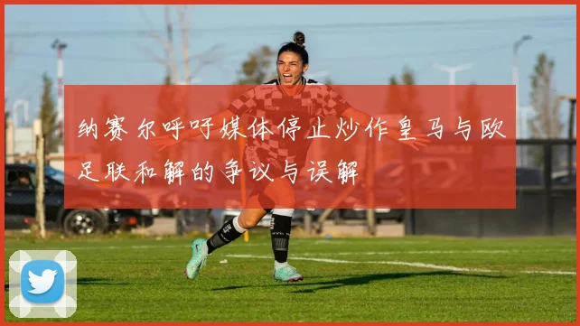 纳赛尔呼吁媒体停止炒作皇马与欧足联和解的争议与误解