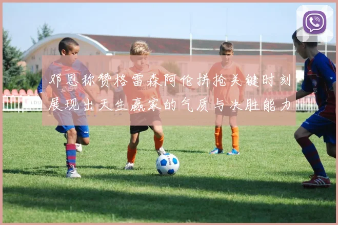 邓恩称赞格雷森阿伦拼抢关键时刻展现出天生赢家的气质与决胜能力