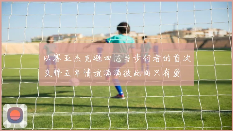 以赛亚杰克逊回忆与步行者的首次交锋五年情谊满满彼此间只有爱