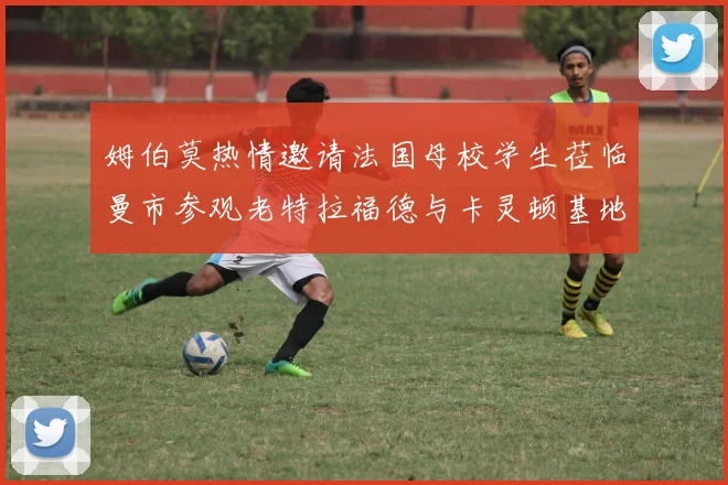姆伯莫热情邀请法国母校学生莅临曼市参观老特拉福德与卡灵顿基地