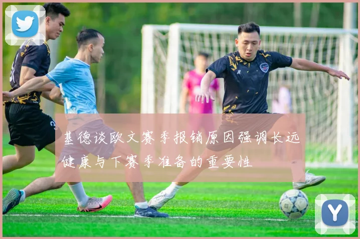 基德谈欧文赛季报销原因强调长远健康与下赛季准备的重要性