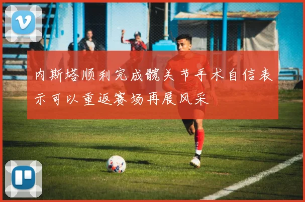 内斯塔顺利完成髋关节手术自信表示可以重返赛场再展风采