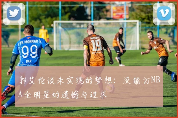 郭艾伦谈未实现的梦想：没能打NBA全明星的遗憾与追求